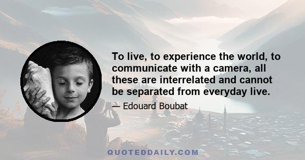 To live, to experience the world, to communicate with a camera, all these are interrelated and cannot be separated from everyday live.