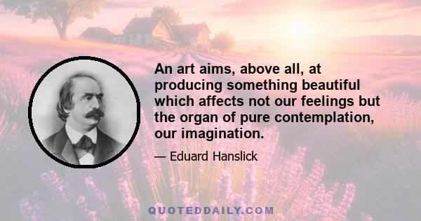 An art aims, above all, at producing something beautiful which affects not our feelings but the organ of pure contemplation, our imagination.