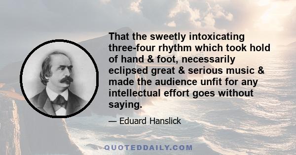 That the sweetly intoxicating three-four rhythm which took hold of hand & foot, necessarily eclipsed great & serious music & made the audience unfit for any intellectual effort goes without saying.