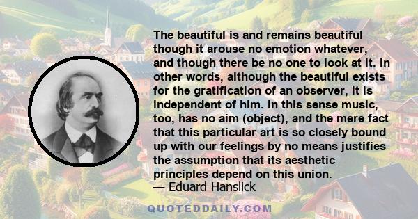 The beautiful is and remains beautiful though it arouse no emotion whatever, and though there be no one to look at it. In other words, although the beautiful exists for the gratification of an observer, it is