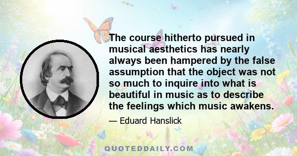 The course hitherto pursued in musical aesthetics has nearly always been hampered by the false assumption that the object was not so much to inquire into what is beautiful in music as to describe the feelings which