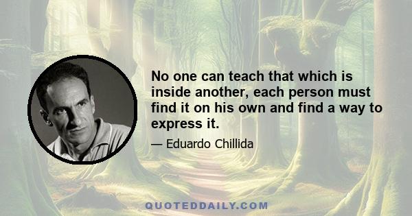 No one can teach that which is inside another, each person must find it on his own and find a way to express it.