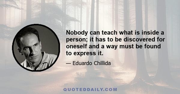 Nobody can teach what is inside a person; it has to be discovered for oneself and a way must be found to express it.