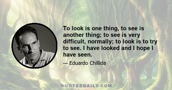 To look is one thing, to see is another thing; to see is very difficult, normally; to look is to try to see. I have looked and I hope I have seen.