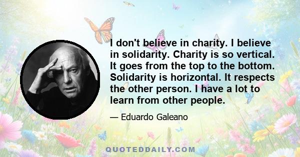 I don't believe in charity. I believe in solidarity. Charity is so vertical. It goes from the top to the bottom. Solidarity is horizontal. It respects the other person. I have a lot to learn from other people.