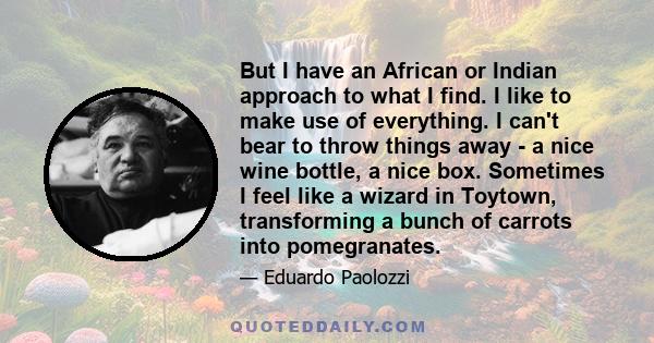 But I have an African or Indian approach to what I find. I like to make use of everything. I can't bear to throw things away - a nice wine bottle, a nice box. Sometimes I feel like a wizard in Toytown, transforming a