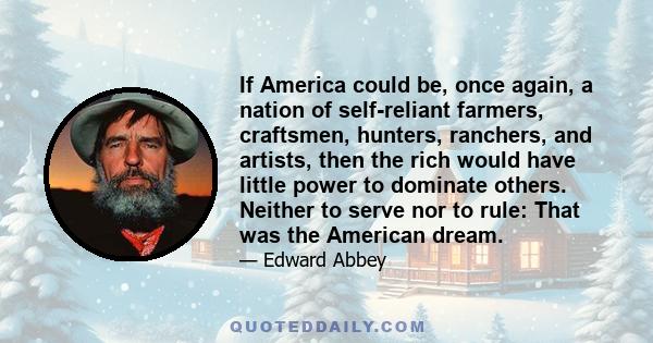 If America could be, once again, a nation of self-reliant farmers, craftsmen, hunters, ranchers, and artists, then the rich would have little power to dominate others. Neither to serve nor to rule: That was the American 