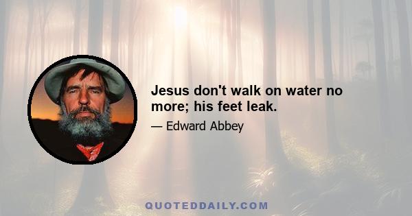 Jesus don't walk on water no more; his feet leak.