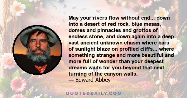 May your rivers flow without end... down into a desert of red rock, blue mesas, domes and pinnacles and grottos of endless stone, and down again into a deep vast ancient unknown chasm where bars of sunlight blaze on