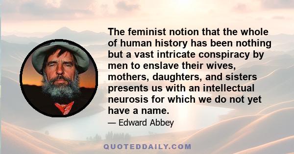 The feminist notion that the whole of human history has been nothing but a vast intricate conspiracy by men to enslave their wives, mothers, daughters, and sisters presents us with an intellectual neurosis for which we