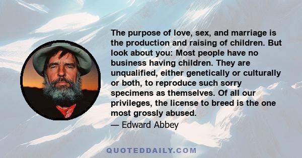 The purpose of love, sex, and marriage is the production and raising of children. But look about you: Most people have no business having children. They are unqualified, either genetically or culturally or both, to