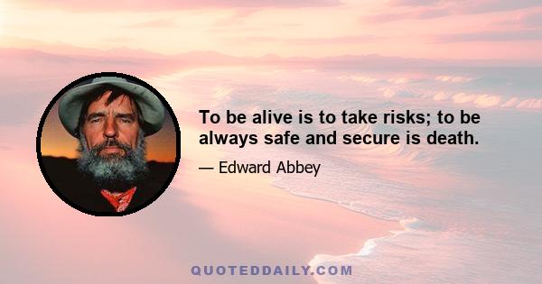 To be alive is to take risks; to be always safe and secure is death.