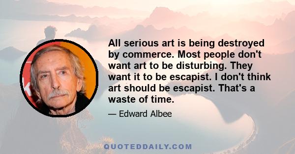 All serious art is being destroyed by commerce. Most people don't want art to be disturbing. They want it to be escapist. I don't think art should be escapist. That's a waste of time.