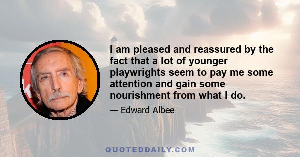 I am pleased and reassured by the fact that a lot of younger playwrights seem to pay me some attention and gain some nourishment from what I do.