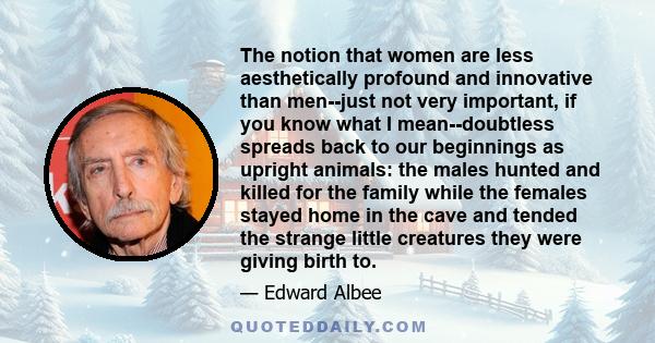 The notion that women are less aesthetically profound and innovative than men--just not very important, if you know what I mean--doubtless spreads back to our beginnings as upright animals: the males hunted and killed