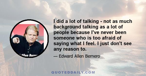 I did a lot of talking - not as much background talking as a lot of people because I've never been someone who is too afraid of saying what I feel. I just don't see any reason to.