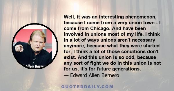 Well, it was an interesting phenomenon, because I come from a very union town - I come from Chicago. And have been involved in unions most of my life. I think in a lot of ways unions aren't necessary anymore, because