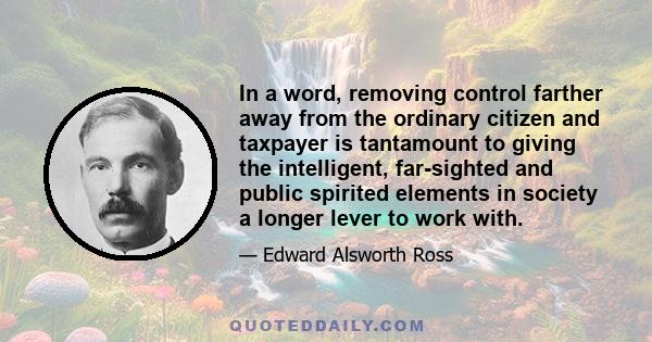 In a word, removing control farther away from the ordinary citizen and taxpayer is tantamount to giving the intelligent, far-sighted and public spirited elements in society a longer lever to work with.