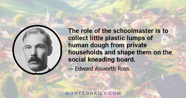 The role of the schoolmaster is to collect little plastic lumps of human dough from private households and shape them on the social kneading board.