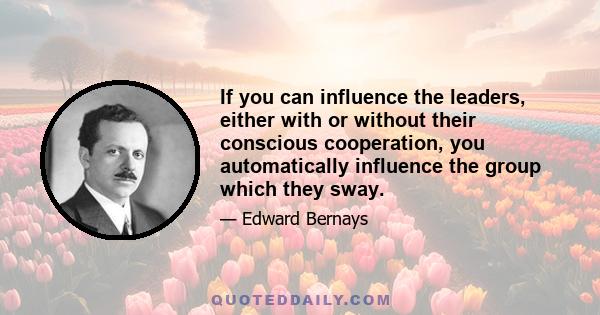 If you can influence the leaders, either with or without their conscious cooperation, you automatically influence the group which they sway. But men do not need to be actually gathered together in a public meeting or in 