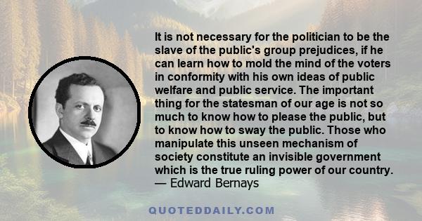 It is not necessary for the politician to be the slave of the public's group prejudices, if he can learn how to mold the mind of the voters in conformity with his own ideas of public welfare and public service. The