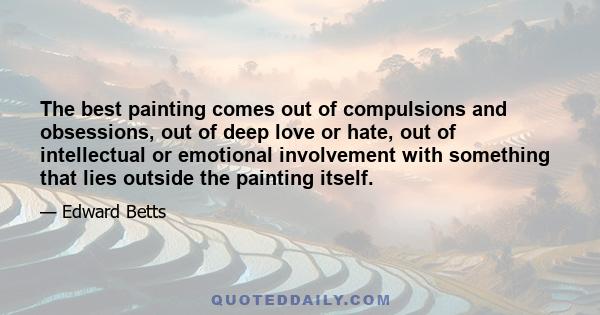 The best painting comes out of compulsions and obsessions, out of deep love or hate, out of intellectual or emotional involvement with something that lies outside the painting itself.