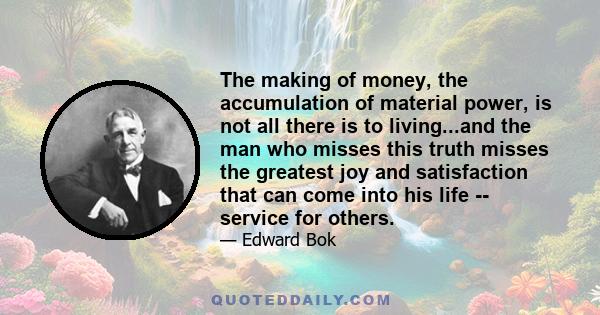 The making of money, the accumulation of material power, is not all there is to living...and the man who misses this truth misses the greatest joy and satisfaction that can come into his life -- service for others.