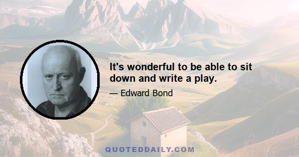 It's wonderful to be able to sit down and write a play.