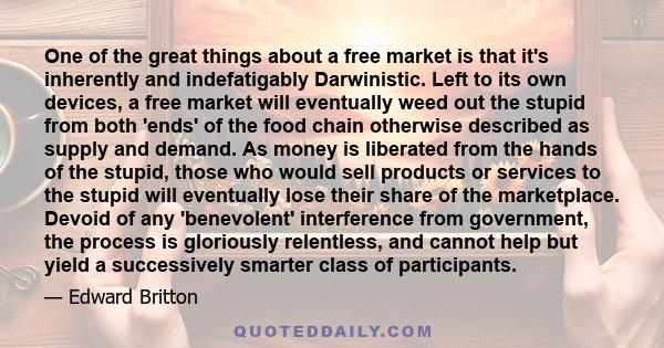 One of the great things about a free market is that it's inherently and indefatigably Darwinistic. Left to its own devices, a free market will eventually weed out the stupid from both 'ends' of the food chain otherwise