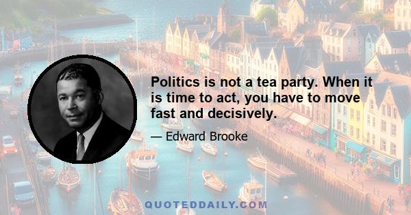 Politics is not a tea party. When it is time to act, you have to move fast and decisively.