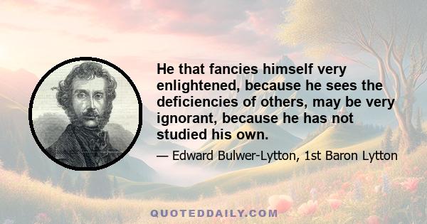 He that fancies himself very enlightened, because he sees the deficiencies of others, may be very ignorant, because he has not studied his own.