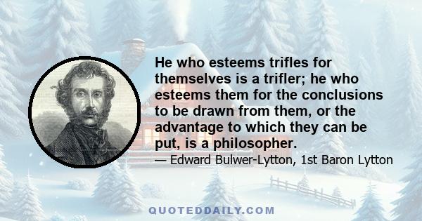 He who esteems trifles for themselves is a trifler; he who esteems them for the conclusions to be drawn from them, or the advantage to which they can be put, is a philosopher.