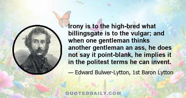 Irony is to the high-bred what billingsgate is to the vulgar; and when one gentleman thinks another gentleman an ass, he does not say it point-blank, he implies it in the politest terms he can invent.