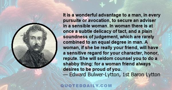 It is a wonderful advantage to a man, in every pursuite or avocation, to secure an adviser in a sensible woman. In woman there is at once a subtle delicacy of tact, and a plain soundness of judgement, which are rarely