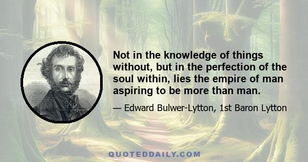 Not in the knowledge of things without, but in the perfection of the soul within, lies the empire of man aspiring to be more than man.