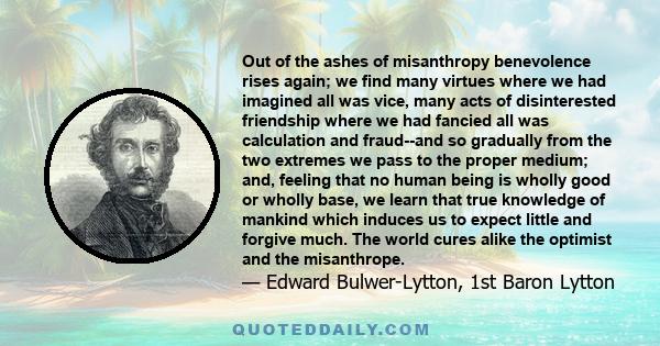 Out of the ashes of misanthropy benevolence rises again; we find many virtues where we had imagined all was vice, many acts of disinterested friendship where we had fancied all was calculation and fraud--and so