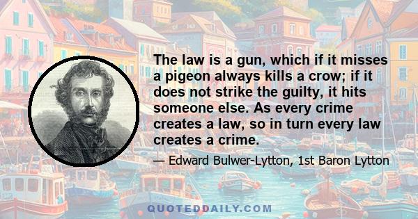 The law is a gun, which if it misses a pigeon always kills a crow; if it does not strike the guilty, it hits someone else. As every crime creates a law, so in turn every law creates a crime.