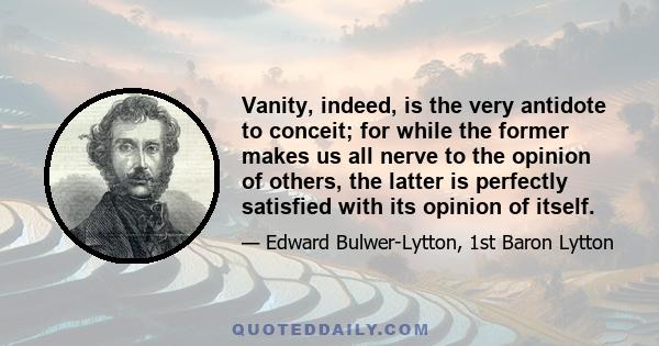 Vanity, indeed, is the very antidote to conceit; for while the former makes us all nerve to the opinion of others, the latter is perfectly satisfied with its opinion of itself.