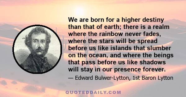 We are born for a higher destiny than that of earth; there is a realm where the rainbow never fades, where the stars will be spread before us like islands that slumber on the ocean, and where the beings that pass before 