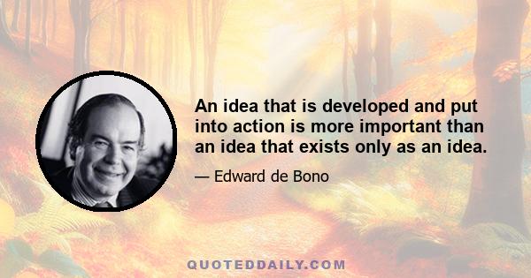 An idea that is developed and put into action is more important than an idea that exists only as an idea.