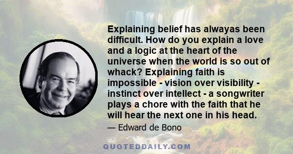 Explaining belief has alwayas been difficult. How do you explain a love and a logic at the heart of the universe when the world is so out of whack? Explaining faith is impossible - vision over visibility - instinct over 