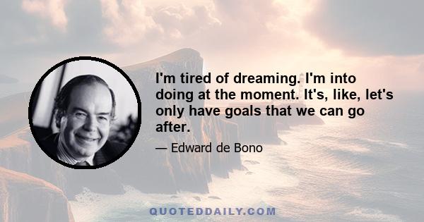 I'm tired of dreaming. I'm into doing at the moment. It's, like, let's only have goals that we can go after.