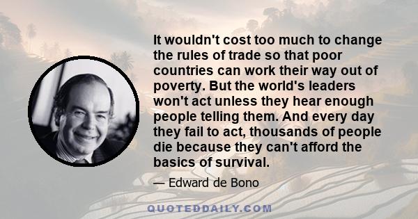 It wouldn't cost too much to change the rules of trade so that poor countries can work their way out of poverty. But the world's leaders won't act unless they hear enough people telling them. And every day they fail to