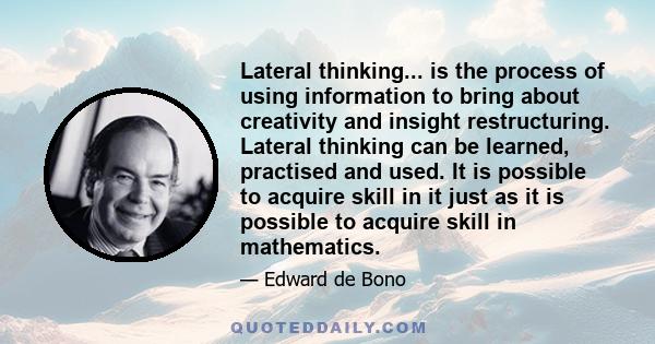 Lateral thinking... is the process of using information to bring about creativity and insight restructuring. Lateral thinking can be learned, practised and used. It is possible to acquire skill in it just as it is