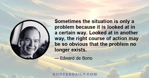 Sometimes the situation is only a problem because it is looked at in a certain way. Looked at in another way, the right course of action may be so obvious that the problem no longer exists.