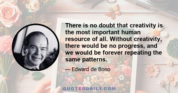 There is no doubt that creativity is the most important human resource of all. Without creativity, there would be no progress, and we would be forever repeating the same patterns.