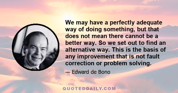 We may have a perfectly adequate way of doing something, but that does not mean there cannot be a better way. So we set out to find an alternative way. This is the basis of any improvement that is not fault correction