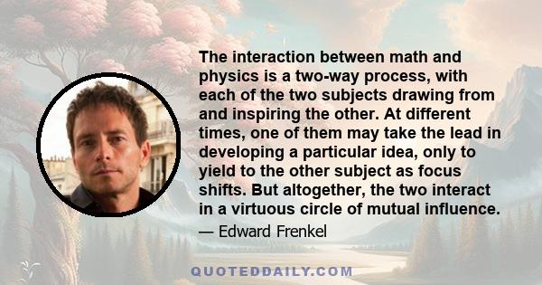 The interaction between math and physics is a two-way process, with each of the two subjects drawing from and inspiring the other. At different times, one of them may take the lead in developing a particular idea, only