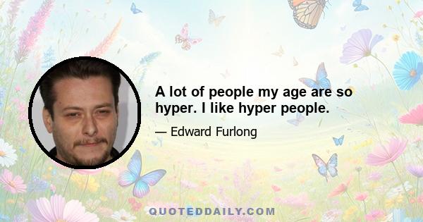 A lot of people my age are so hyper. I like hyper people.