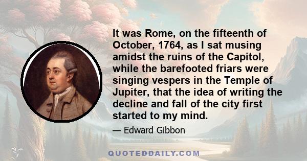 It was Rome, on the fifteenth of October, 1764, as I sat musing amidst the ruins of the Capitol, while the barefooted friars were singing vespers in the Temple of Jupiter, that the idea of writing the decline and fall